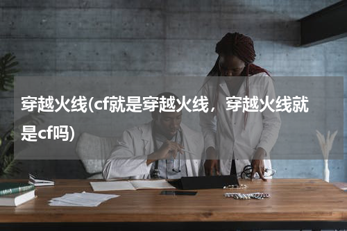 穿越火线(cf就是穿越火线，穿越火线就是cf吗)