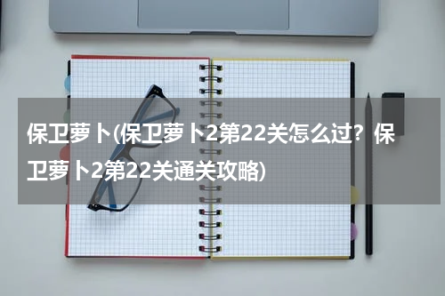 保卫萝卜(保卫萝卜2第22关怎么过？保卫萝卜2第22关通关攻略)