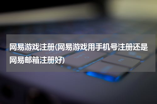 网易游戏注册(网易游戏用手机号注册还是网易邮箱注册好)
