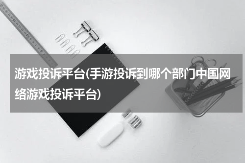 游戏投诉平台(手游投诉到哪个部门中国网络游戏投诉平台)
