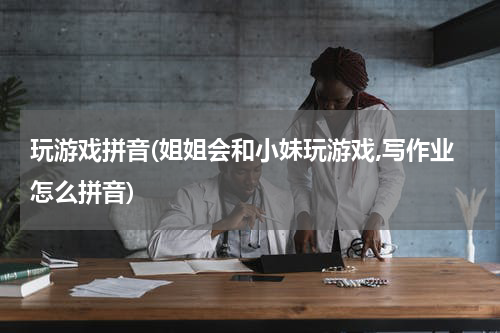 玩游戏拼音(姐姐会和小妹玩游戏,写作业怎么拼音)