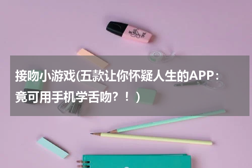 接吻小游戏(五款让你怀疑人生的APP：竟可用手机学舌吻？！)