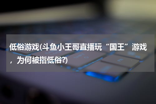 低俗游戏(斗鱼小王哥直播玩“国王”游戏，为何被指低俗?)