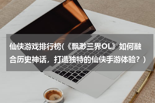 仙侠游戏排行榜(《飘渺三界OL》如何融合历史神话，打造独特的仙侠手游体验？)