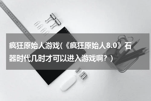 疯狂原始人游戏(《疯狂原始人8.0》石器时代几时才可以进入游戏啊？)
