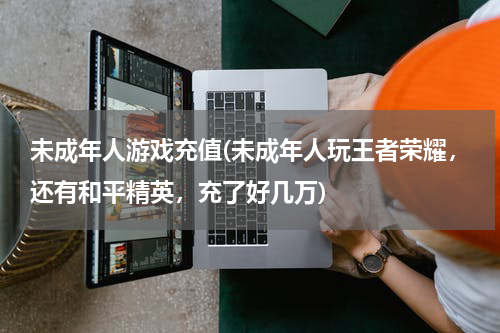 未成年人游戏充值(未成年人玩王者荣耀，还有和平精英，充了好几万)