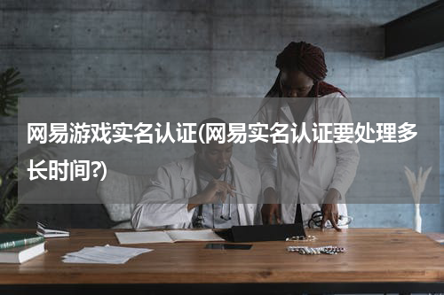 网易游戏实名认证(网易实名认证要处理多长时间?)