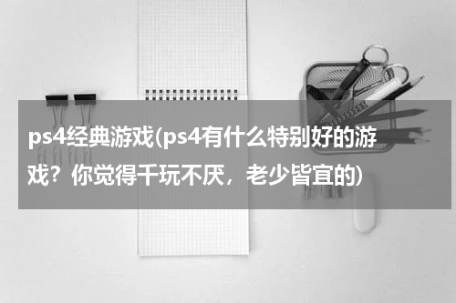 ps4经典游戏(ps4有什么特别好的游戏？你觉得千玩不厌，老少皆宜的)