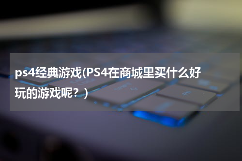 ps4经典游戏(PS4在商城里买什么好玩的游戏呢？)