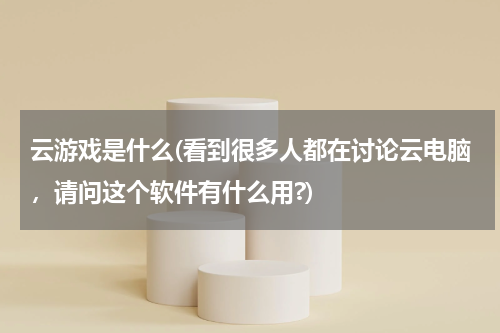 云游戏是什么(看到很多人都在讨论云电脑，请问这个软件有什么用?)