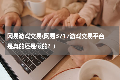 网易游戏交易(网易3717游戏交易平台是真的还是假的？)