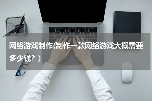 网络游戏制作(制作一款网络游戏大概需要多少钱？)