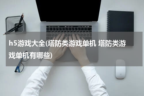 h5游戏大全(塔防类游戏单机 塔防类游戏单机有哪些)