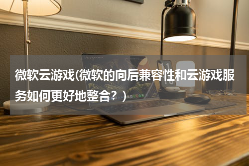 微软云游戏(微软的向后兼容性和云游戏服务如何更好地整合？)
