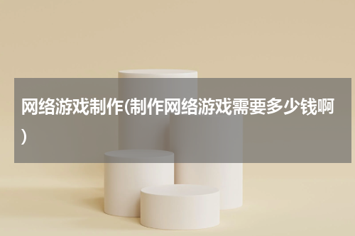 网络游戏制作(制作网络游戏需要多少钱啊)