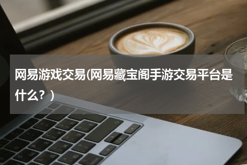 网易游戏交易(网易藏宝阁手游交易平台是什么？)
