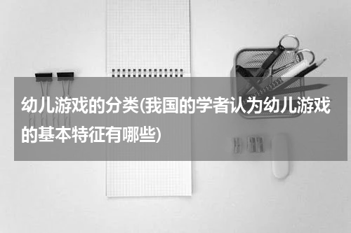 幼儿游戏的分类(我国的学者认为幼儿游戏的基本特征有哪些)