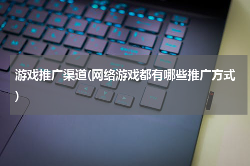 游戏推广渠道(网络游戏都有哪些推广方式)