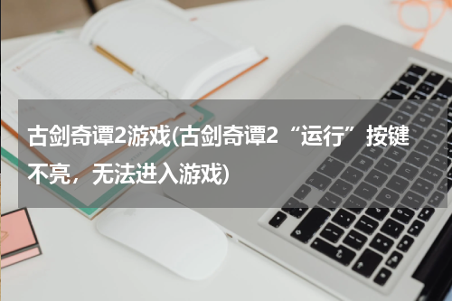 古剑奇谭2游戏(古剑奇谭2“运行”按键不亮，无法进入游戏)