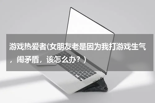 游戏热爱者(女朋友老是因为我打游戏生气，闹矛盾，该怎么办？)