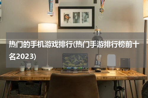 热门的手机游戏排行(热门手游排行榜前十名2023)