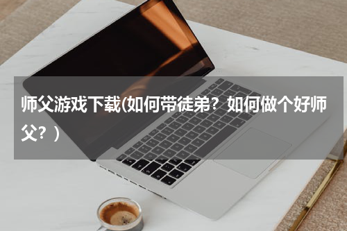师父游戏下载(如何带徒弟？如何做个好师父？)