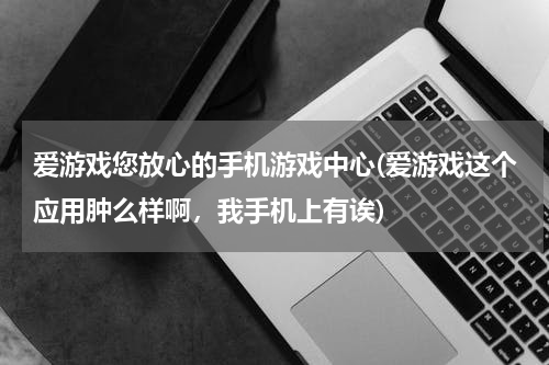 爱游戏您放心的手机游戏中心(爱游戏这个应用肿么样啊，我手机上有诶)