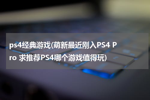 ps4经典游戏(萌新最近刚入PS4 Pro 求推荐PS4哪个游戏值得玩)