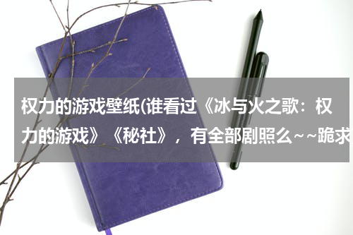 权力的游戏壁纸(谁看过《冰与火之歌：权力的游戏》《秘社》，有全部剧照么~~跪求)