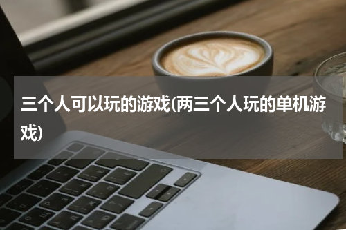 三个人可以玩的游戏(两三个人玩的单机游戏)