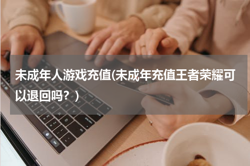 未成年人游戏充值(未成年充值王者荣耀可以退回吗？)