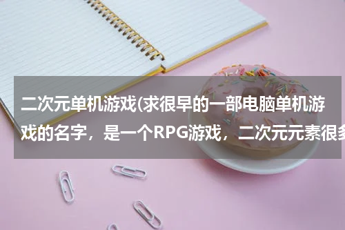 二次元单机游戏(求很早的一部电脑单机游戏的名字，是一个RPG游戏，二次元元素很多)