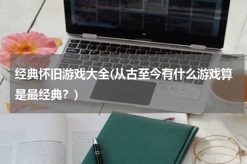 经典怀旧游戏大全(从古至今有什么游戏算是最经典？)