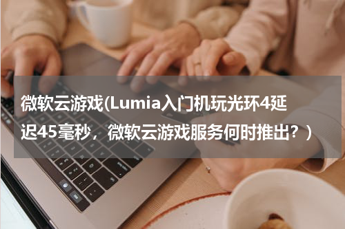 微软云游戏(Lumia入门机玩光环4延迟45毫秒，微软云游戏服务何时推出？)