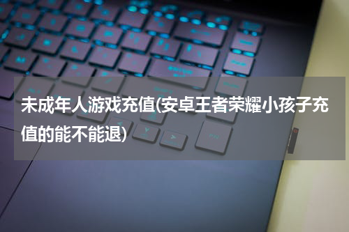 未成年人游戏充值(安卓王者荣耀小孩子充值的能不能退)