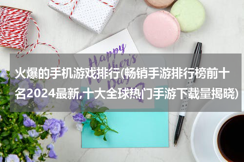 火爆的手机游戏排行(畅销手游排行榜前十名2024最新,十大全球热门手游下载量揭晓)