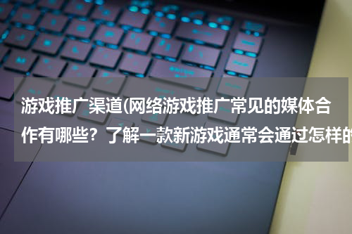 游戏推广渠道(网络游戏推广常见的媒体合作有哪些？了解一款新游戏通常会通过怎样的途径？)