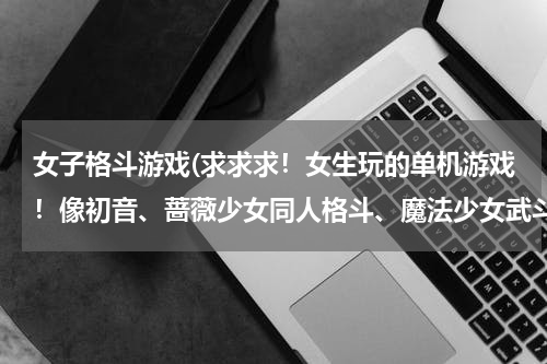 女子格斗游戏(求求求！女生玩的单机游戏！像初音、蔷薇少女同人格斗、魔法少女武斗祭这类的游戏！)