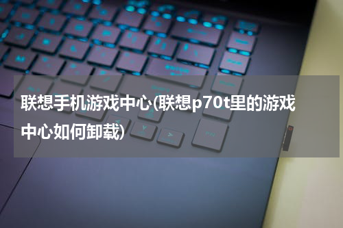 联想手机游戏中心(联想p70t里的游戏中心如何卸载)