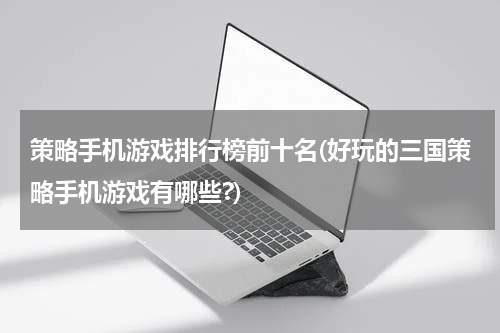 策略手机游戏排行榜前十名(好玩的三国策略手机游戏有哪些?)