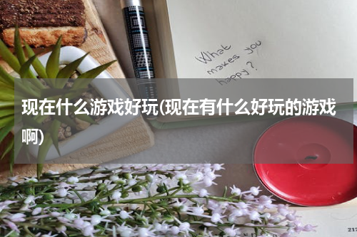 现在什么游戏好玩(现在有什么好玩的游戏啊)