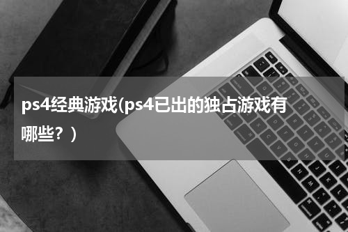 ps4经典游戏(ps4已出的独占游戏有哪些？)