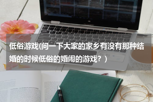 低俗游戏(问一下大家的家乡有没有那种结婚的时候低俗的婚闹的游戏？)