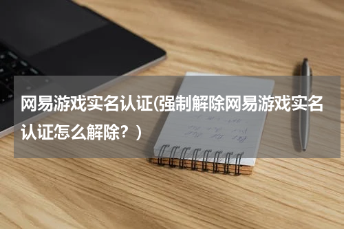 网易游戏实名认证(强制解除网易游戏实名认证怎么解除？)