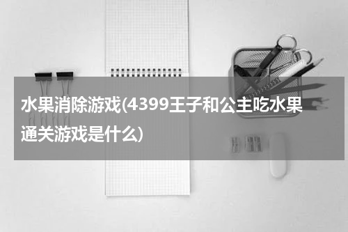 水果消除游戏(4399王子和公主吃水果通关游戏是什么)