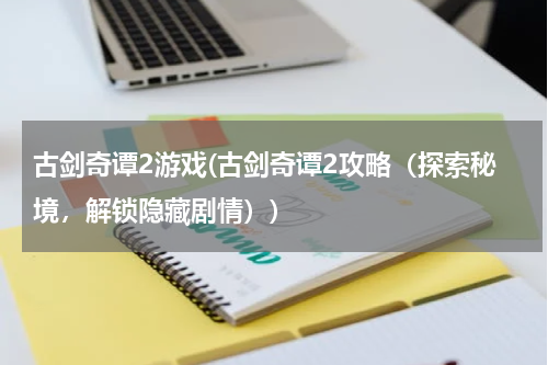 古剑奇谭2游戏(古剑奇谭2攻略（探索秘境，解锁隐藏剧情）)