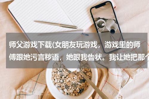 师父游戏下载(女朋友玩游戏，游戏里的师傅跟她污言秽语，她跟我告状。我让她把那个人qq给我，她不告诉我，说我知道了)