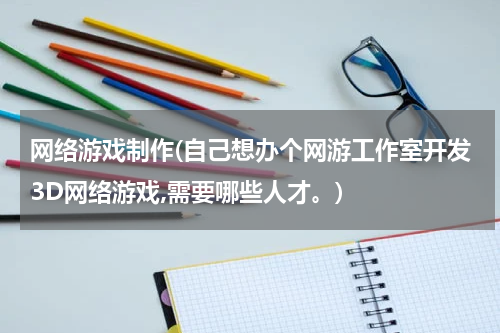 网络游戏制作(自己想办个网游工作室开发3D网络游戏,需要哪些人才。)