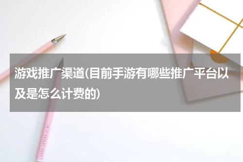 游戏推广渠道(目前手游有哪些推广平台以及是怎么计费的)