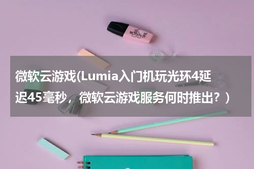微软云游戏(Lumia入门机玩光环4延迟45毫秒，微软云游戏服务何时推出？)